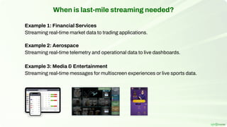 When is last-mile streaming needed?
Example 1: Financial Services
Streaming real-time market data to trading applications.
Example 2: Aerospace
Streaming real-time telemetry and operational data to live dashboards.
Example 3: Media & Entertainment
Streaming real-time messages for multiscreen experiences or live sports data.
 