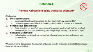 Solution A
Remote Kafka client using the Kafka client API
Challenges:
1. Protocol limitations:
○ Incompatible with web browsers, as they don’t natively support TCP.
○ Limited support for mobile and desktop clients behind proxies and ﬁrewalls.
2. Synchronous data retrieval:
○ Data is pulled via synchronous request/response (polling) rather than pushed
through asynchronous streaming, resulting in high latency due to round trips.
3. Scalability Constraints:
○ Kafka broker clusters alone cannot handle very large numbers of concurrent
connections.
When delivering data across the internet, only web-friendly protocols are reliable (and even
then, not all are suitable).
 