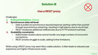 Solution B
Use a REST proxy
Challenges:
1. Protocol limitations: Solved.
2. Synchronous data retrieval:
○ Data is pulled via synchronous request/response (polling) rather than pushed
through asynchronous streaming, resulting in high latency due to round trips.
○ REST introduces additional inefficiencies due to HTTP protocol overhead.
3. Scalability constraints:
○ Kafka broker clusters alone cannot handle very large numbers of concurrent
connections.
○ REST proxies struggle to scale, adding further limitations.
While using a REST proxy may seem like a viable solution, it often leads to reduced user
experience and higher infrastructure costs.
 