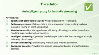The solution
An intelligent proxy for last-mile streaming
Key features:
1. Speaks web protocols: Supports WebSockets and HTTP fallbacks.
2. Fully asynchronous: Delivers data in a true streaming mode, pushing updates
instead of relying on client-side polling.
3. Massive scalability: Manages fanout efficiently, offloading the Kafka broker from
handling large numbers of connections.
4. Intelligent streaming: Optimizes the delivery of data rather than serving as a simple
data relay (dumb pipe).
5. Server-side ﬁltering: Ensures only relevant data reaches each client.
6. Enhanced security: Provides ﬁne-grained user authentication and authorization
controls.
✅
 