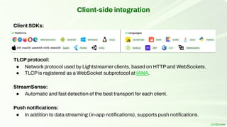 Client-side integration
Client SDKs:
TLCPprotocol:
● Network protocol used by Lightstreamer clients, based on HTTP and WebSockets.
● TLCP is registered as a WebSocket subprotocol at IANA.
StreamSense:
● Automatic and fast detection of the best transport for each client.
Push notiﬁcations:
● In addition to data streaming (in-app notiﬁcations), supports push notiﬁcations.
 