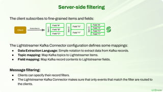 The client subscribes to ﬁne-grained items and ﬁelds:
The Lightstreamer Kafka Connector conﬁguration deﬁnes some mappings:
● Data Extraction Language: Simple notation to extract data from Kafka records.
● Topic mapping: Map Kafka topics to Lightstreamer items.
● Field mapping: Map Kafka record contents to Lightstreamer ﬁelds.
Message ﬁltering:
● Clients can specify their record ﬁlters.
● The Lightstreamer Kafka Connector makes sure that only events that match the ﬁlter are routed to
the clients.
Server-side ﬁltering
Field "A"
Client
Subscribes to
Field "A"
Item
1
Field "B"
Field "C"
Field "X"
Item
2
Field "Y"
Item
3
Field "X"
Field "C"
Field "Y"
 
