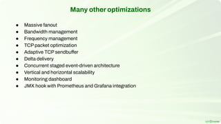 Many other optimizations
● Massive fanout
● Bandwidth management
● Frequency management
● TCP packet optimization
● Adaptive TCP sendbuffer
● Delta delivery
● Concurrent staged event-driven architecture
● Vertical and horizontal scalability
● Monitoring dashboard
● JMX hook with Prometheus and Grafana integration
 