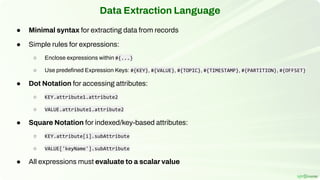 Data Extraction Language
● Minimal syntax for extracting data from records
● Simple rules for expressions:
○ Enclose expressions within #{...}
○ Use predeﬁned Expression Keys: #{KEY}, #{VALUE}, #{TOPIC}, #{TIMESTAMP}, #{PARTITION}, #{OFFSET}
● Dot Notation for accessing attributes:
○ KEY.attribute1.attribute2
○ VALUE.attribute1.attribute2
● Square Notation for indexed/key-based attributes:
○ KEY.attribute[i].subAttribute
○ VALUE['keyName'].subAttribute
● All expressions must evaluate to a scalar value
 