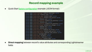 Record mapping example
● Quick Start factory conﬁguration example (JSON format):
● Direct mapping between record's value attributes and corresponding Lightstreamer
ﬁelds
 