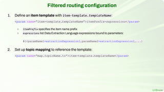 1. Deﬁne an item template with item-template.templateName:
<param name=”item-template.templateName”>itemPrefix-expressions</param>
○ itemPrefix speciﬁes the item name preﬁx
○ expressions list Data Extraction Language expressions bound to parameters:
#{<paramName1=extractionExpression1,paramName2=extractionExpression2,...}
2. Set up topic mapping to reference the template:
<param name=”map.topicName.to”>item-template.
templateName</param>
Filtered routing conﬁguration
 