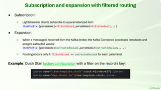 Subscription and expansion with ﬁltered routing
● Subscription:
○ Lightstreamer clients subscribe to a parameterized item:
itemPrefix-[paramName1=filterValue1,paramName2=filterValue2,...]
● Expansion:
○ When a message is received from the Kafka broker, the Kafka Connector processes templates and
assigns extracted values:
itemPrefix-[paramName1=extractedValue1,paramName2=extractedValue2,...]
○ Routing occurs only if: filterValueX == extractedValueX for each parameter
Example: Quick Start factory conﬁguration with a filter on the record’s key:
 