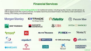 Financial Services
Lightstreamer powers online trading platforms for traditional markets, including equities, bonds, and derivatives, as
well as digital assets like cryptocurrencies. It enables real-time price dissemination, low-latency order submission, FX
trading, CFD trading, and spread betting.
 