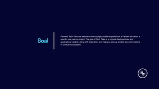 Goal
Partners Tech Talks are webinars where subject matter experts from a Partner talk about a
specific use case or project. The goal of Tech Talks is to provide best practices and
applications insights, along with inspiration, and help you stay up to date about innovations
in confluent ecosystem.
 