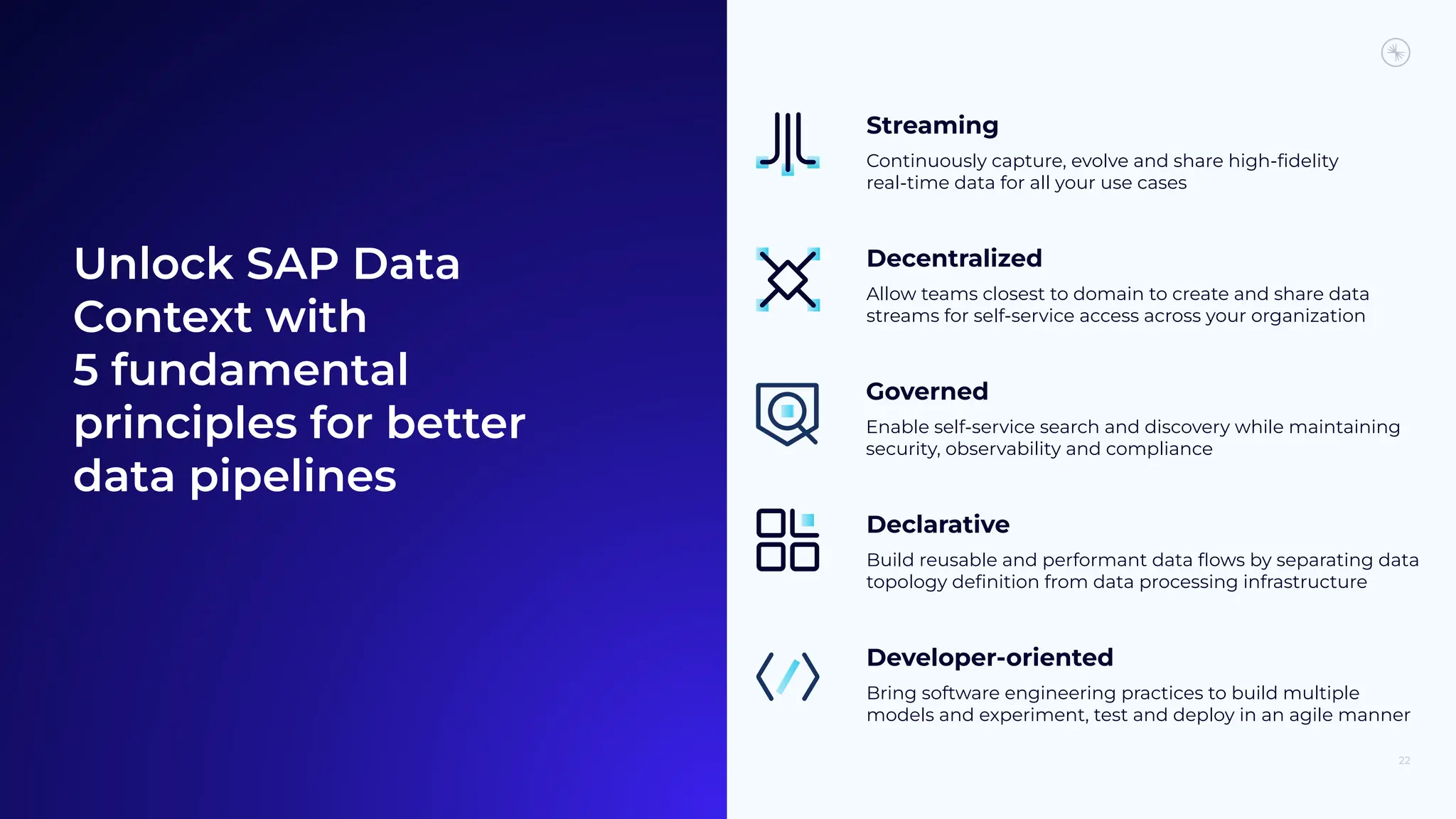 Unlock SAP Data
Context with
5 fundamental
principles for better
data pipelines
Streaming
Continuously capture, evolve and share high-ﬁdelity
real-time data for all your use cases
Decentralized
Allow teams closest to domain to create and share data
streams for self-service access across your organization
Developer-oriented
Bring software engineering practices to build multiple
models and experiment, test and deploy in an agile manner
Governed
Enable self-service search and discovery while maintaining
security, observability and compliance
Declarative
Build reusable and performant data ﬂows by separating data
topology deﬁnition from data processing infrastructure
22
 