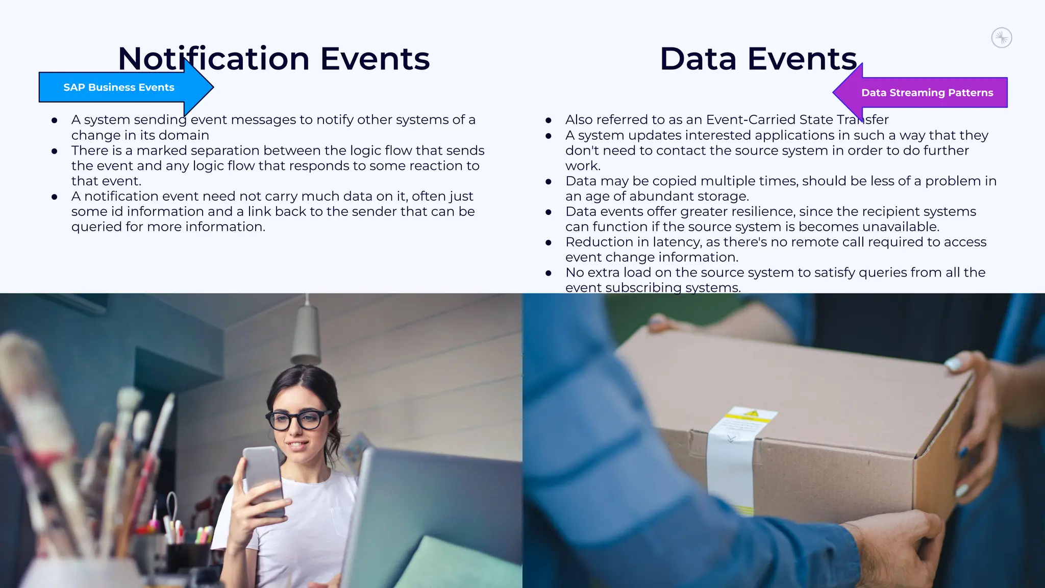 Notiﬁcation Events
25
Data Events
● A system sending event messages to notify other systems of a
change in its domain
● There is a marked separation between the logic ﬂow that sends
the event and any logic ﬂow that responds to some reaction to
that event.
● A notiﬁcation event need not carry much data on it, often just
some id information and a link back to the sender that can be
queried for more information.
● Also referred to as an Event-Carried State Transfer
● A system updates interested applications in such a way that they
don't need to contact the source system in order to do further
work.
● Data may be copied multiple times, should be less of a problem in
an age of abundant storage.
● Data events offer greater resilience, since the recipient systems
can function if the source system is becomes unavailable.
● Reduction in latency, as there's no remote call required to access
event change information.
● No extra load on the source system to satisfy queries from all the
event subscribing systems.
SAP Business Events
Data Streaming Patterns
 