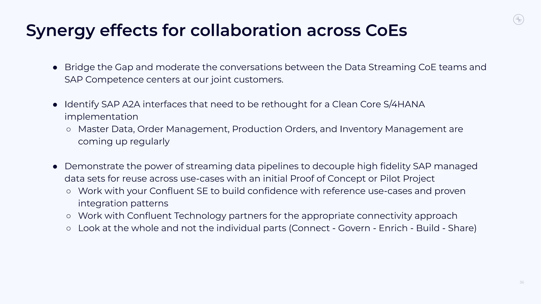 Synergy effects for collaboration across CoEs
● Bridge the Gap and moderate the conversations between the Data Streaming CoE teams and
SAP Competence centers at our joint customers.
● Identify SAP A2A interfaces that need to be rethought for a Clean Core S/4HANA
implementation
○ Master Data, Order Management, Production Orders, and Inventory Management are
coming up regularly
● Demonstrate the power of streaming data pipelines to decouple high ﬁdelity SAP managed
data sets for reuse across use-cases with an initial Proof of Concept or Pilot Project
○ Work with your Conﬂuent SE to build conﬁdence with reference use-cases and proven
integration patterns
○ Work with Conﬂuent Technology partners for the appropriate connectivity approach
○ Look at the whole and not the individual parts (Connect - Govern - Enrich - Build - Share)
36
 