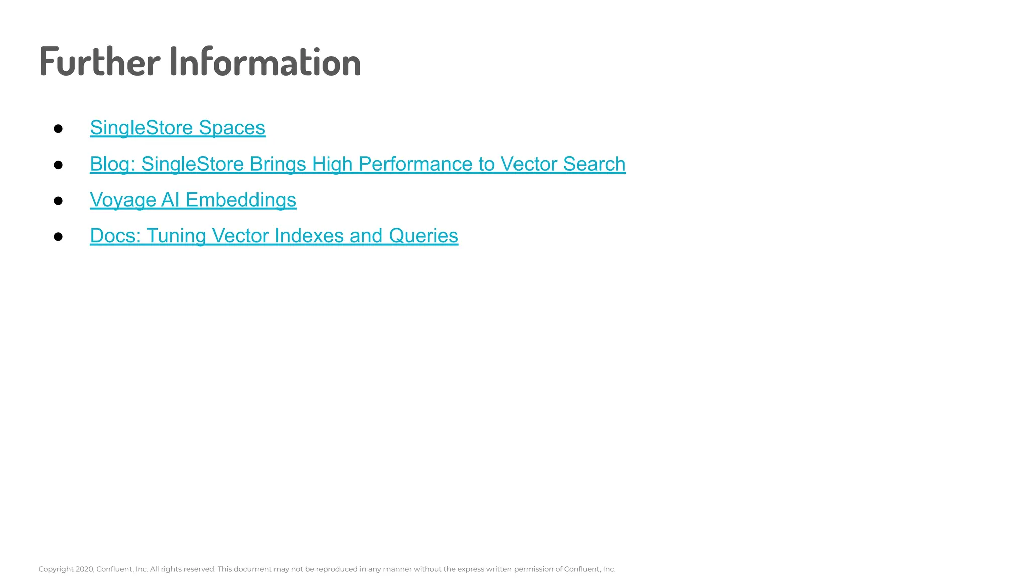 Copyright 2020, Conﬂuent, Inc. All rights reserved. This document may not be reproduced in any manner without the express written permission of Conﬂuent, Inc.
Further Information
● SingleStore Spaces
● Blog: SingleStore Brings High Performance to Vector Search
● Voyage AI Embeddings
● Docs: Tuning Vector Indexes and Queries
 