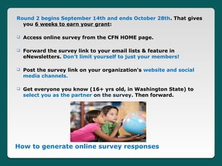 Round 2 begins September 14th and ends October 28th. That gives
  you 6 weeks to earn your grant:

   Access online survey from the CFN HOME page.

   Forward the survey link to your email lists & feature in
    eNewsletters. Don’t limit yourself to just your members!

   Post the survey link on your organization's website and social
    media channels.

   Get everyone you know (16+ yrs old, in Washington State) to
    select you as the partner on the survey. Then forward.




How to generate online survey responses
 