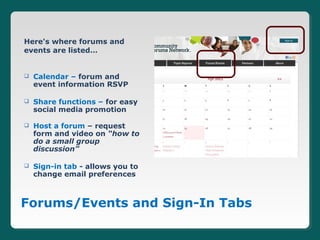 Here's where forums and
events are listed…


   Calendar – forum and
    event information RSVP

   Share functions – for easy
    social media promotion

   Host a forum – request
    form and video on “how to
    do a small group
    discussion”

   Sign-in tab - allows you to
    change email preferences



Forums/Events and Sign-In Tabs
 