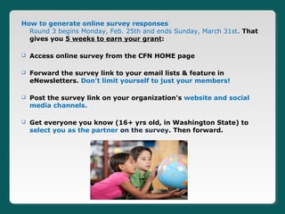 How to generate online survey responses
  Round 3 begins Monday, Feb. 25th and ends Sunday, March 31st. That
  gives you 5 weeks to earn your grant:

   Access online survey from the CFN HOME page

   Forward the survey link to your email lists & feature in
    eNewsletters. Don’t limit yourself to just your members!

   Post the survey link on your organization's website and social
    media channels.

   Get everyone you know (16+ yrs old, in Washington State) to
    select you as the partner on the survey. Then forward.
 