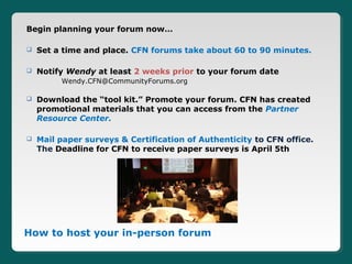 Begin planning your forum now…

   Set a time and place. CFN forums take about 60 to 90 minutes.

   Notify Wendy at least 2 weeks prior to your forum date
         Wendy.CFN@CommunityForums.org

   Download the “tool kit.” Promote your forum. CFN has created
    promotional materials that you can access from the Partner
    Resource Center.

   Mail paper surveys & Certification of Authenticity to CFN office.
    The Deadline for CFN to receive paper surveys is April 5th




How to host your in-person forum
 