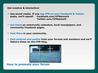 Get creative & interactive!

   Use social media. If you tag CFN on your Facebook & Twitter
    posts, we’ll repost!  Facebook.com/CFNetwork
                          Twitter.com/CFNetwork

   Get listed on community calendars, local newspapers, and
    community Facebook pages.

   Post fliers in your community.

   Post pictures and quotes from your forums and members and we’ll
    feature these on the CFN blog.




How to promote your forum
 