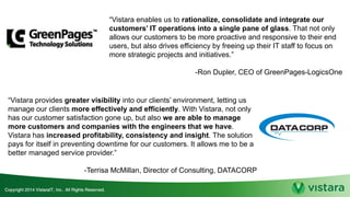 “Vistara enables us to rationalize, consolidate and integrate our
customers’ IT operations into a single pane of glass. That not only
allows our customers to be more proactive and responsive to their end
users, but also drives efficiency by freeing up their IT staff to focus on
more strategic projects and initiatives.”
-Ron Dupler, CEO of GreenPages-LogicsOne
“Vistara provides greater visibility into our clients’ environment, letting us
manage our clients more effectively and efficiently. With Vistara, not only
has our customer satisfaction gone up, but also we are able to manage
more customers and companies with the engineers that we have.
Vistara has increased profitability, consistency and insight. The solution
pays for itself in preventing downtime for our customers. It allows me to be a
better managed service provider.”
-Terrisa McMillan, Director of Consulting, DATACORP
 