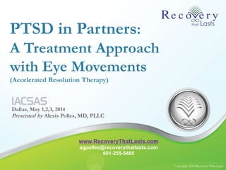 Copyright 2014 Recovery That LastsCopyright 2014 Recovery That Lasts
PTSD in Partners:
A Treatment Approach
with Eye Movements
(Accelerated Resolution Therapy)
Dallas, May 1,2,3, 2014
Presented by Alexis Polles, MD, PLLC
www.RecoveryThatLasts.com
agpolles@recoverythatlasts.com
601-255-5485
 