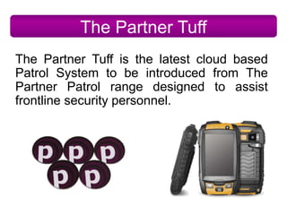 The Partner Tuff
The Partner Tuff is the latest cloud based
Patrol System to be introduced from The
Partner Patrol range designed to assist
frontline security personnel.
 