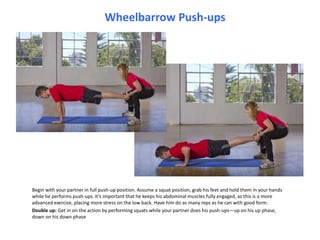 Wheelbarrow Push-ups Begin with your partner in full push-up position. Assume a squat position, grab his feet and hold them in your hands while he performs push-ups. It’s important that he keeps his abdominal muscles fully engaged, as this is a more advanced exercise, placing more stress on the low back. Have him do as many reps as he can with good form. Double up: Get in on the action by performing squats while your partner does his push-ups—up on his up phase, down on his down phase  