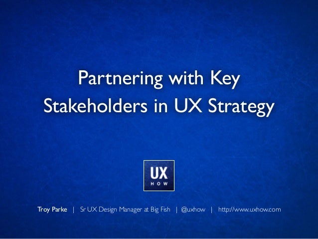 Troy Parke | Sr UX Design Manager at Big Fish | @uxhow | http://www.uxhow.com
Partnering with Key 	

Stakeholders in UX St...
