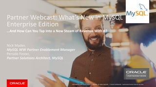 Copyright © 2018, Oracle and/or its affiliates. All rights reserved. | Oracle Confidential – Authorized Partner Internal Use Only
Partner Webcast: What’s New in MySQL
Enterprise Edition
Nick Mader,
MySQL WW Partner Enablement Manager
Perside Foster,
Partner Solutions Architect, MySQL
…And How Can You Tap Into a New Steam of Revenue With It?
 