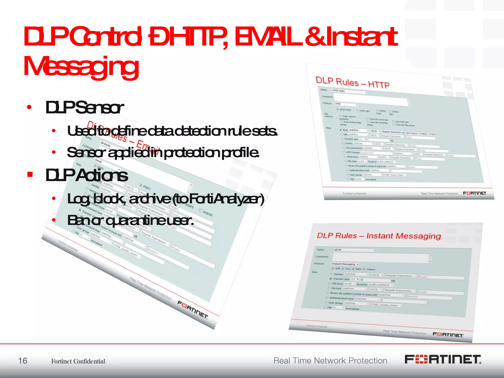 DLP Control – HTTP, EMAIL & Instant Messaging  DLP Sensor Used to define data detection rule sets. Sensor applied in protection profile. DLP Actions Log, block, archive (to FortiAnalyzer) Ban or quarantine user. 