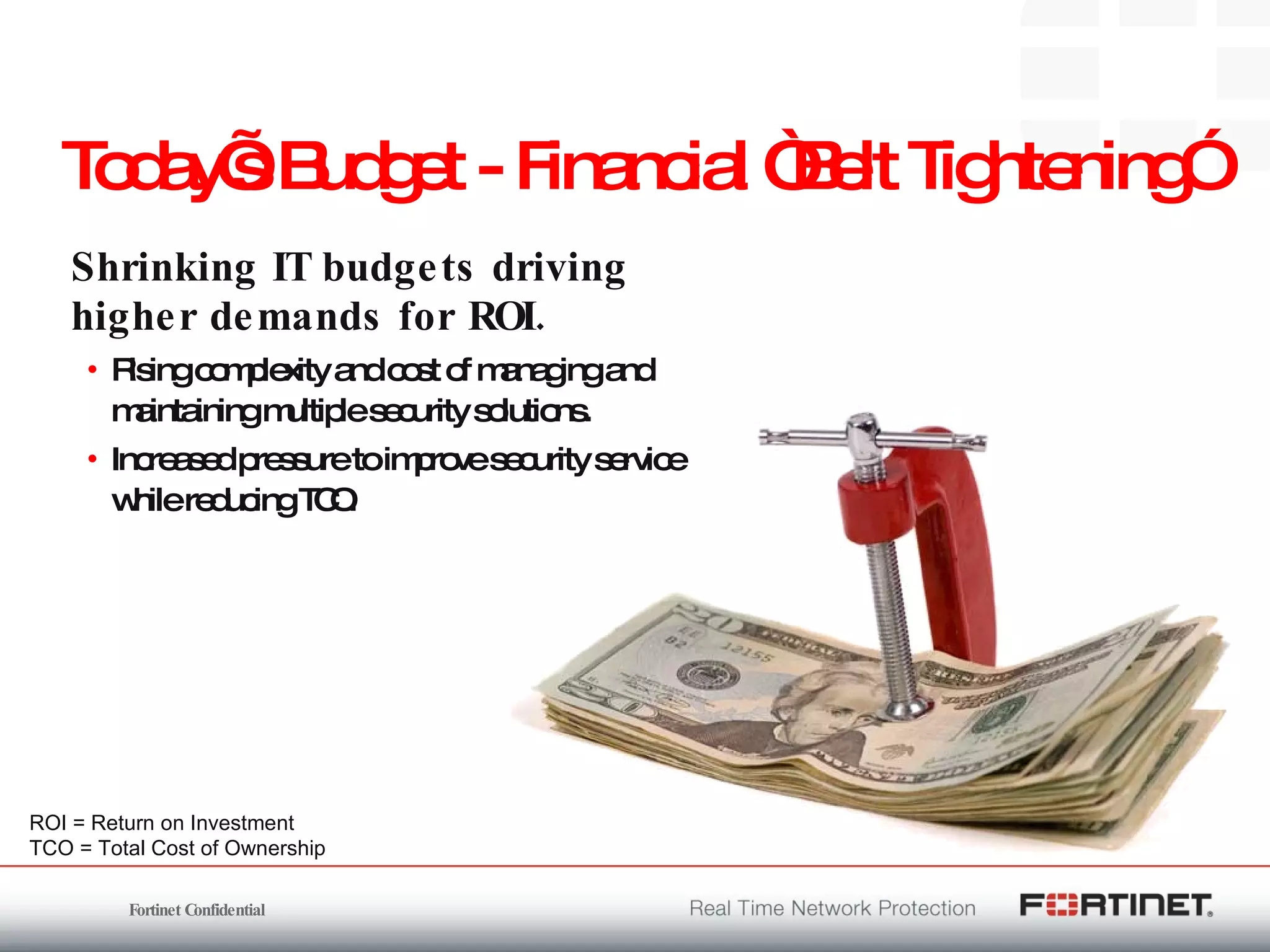 Today’s Budget - Financial “Belt Tightening” Shrinking IT budgets driving higher demands for ROI. Rising complexity and cost of managing and maintaining multiple security solutions. Increased pressure to improve security service while reducing TCO. ROI = Return on Investment TCO = Total Cost of Ownership 
