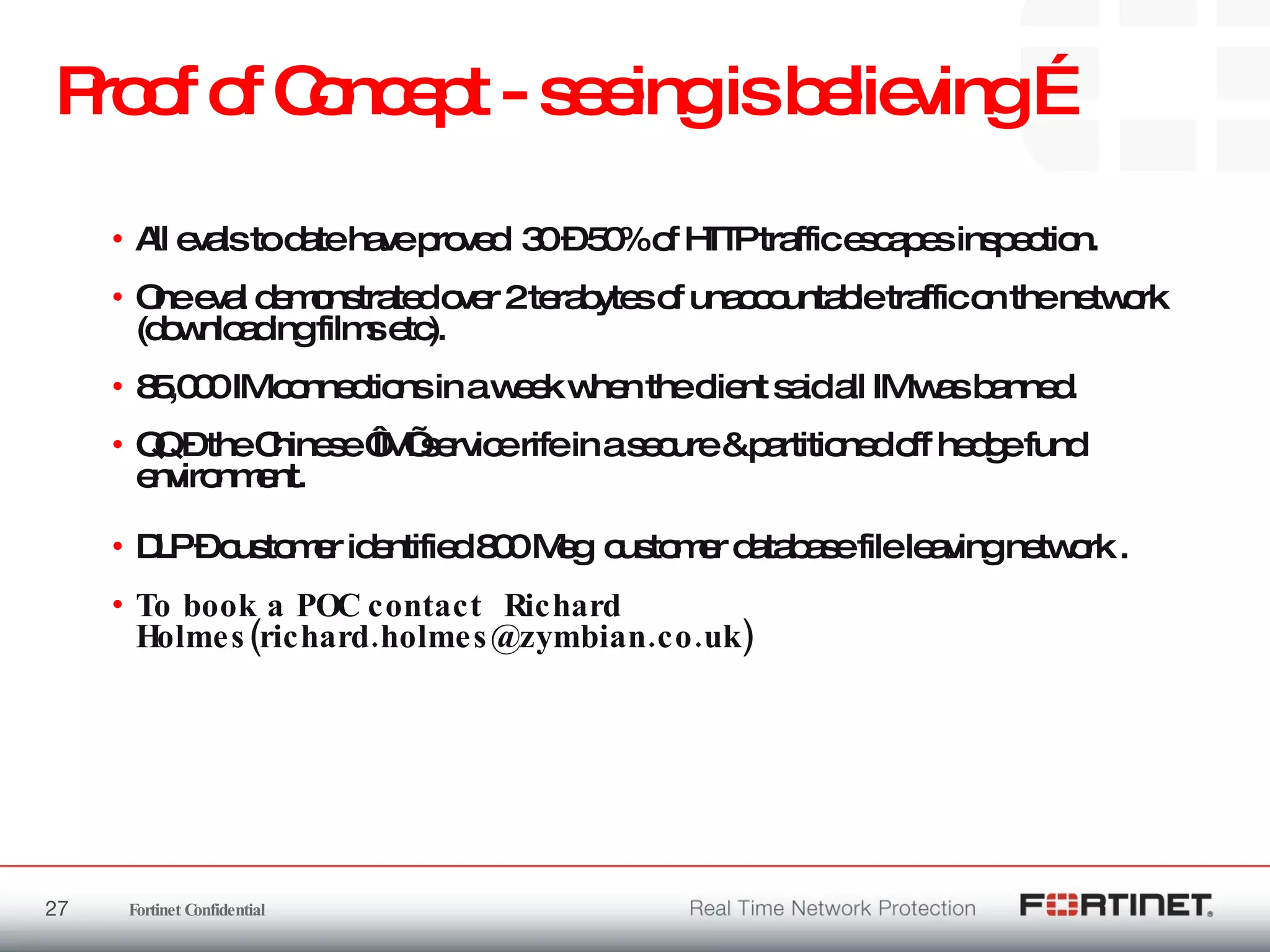 Proof of Concept - seeing is believing …  All evals to date have proved  30 – 50% of HTTP traffic escapes inspection.  One eval demonstrated over 2 terabytes of unaccountable traffic on the network (downloading films etc).  85,000 IM connections in a week when the client said all IM was banned.  QQ – the Chinese ‘IM’ service rife in a secure & partitioned off hedge fund environment. DLP – customer identified 800 Meg  customer database file leaving network . To book a POC contact  Richard Holmes(richard.holmes@zymbian.co.uk) 