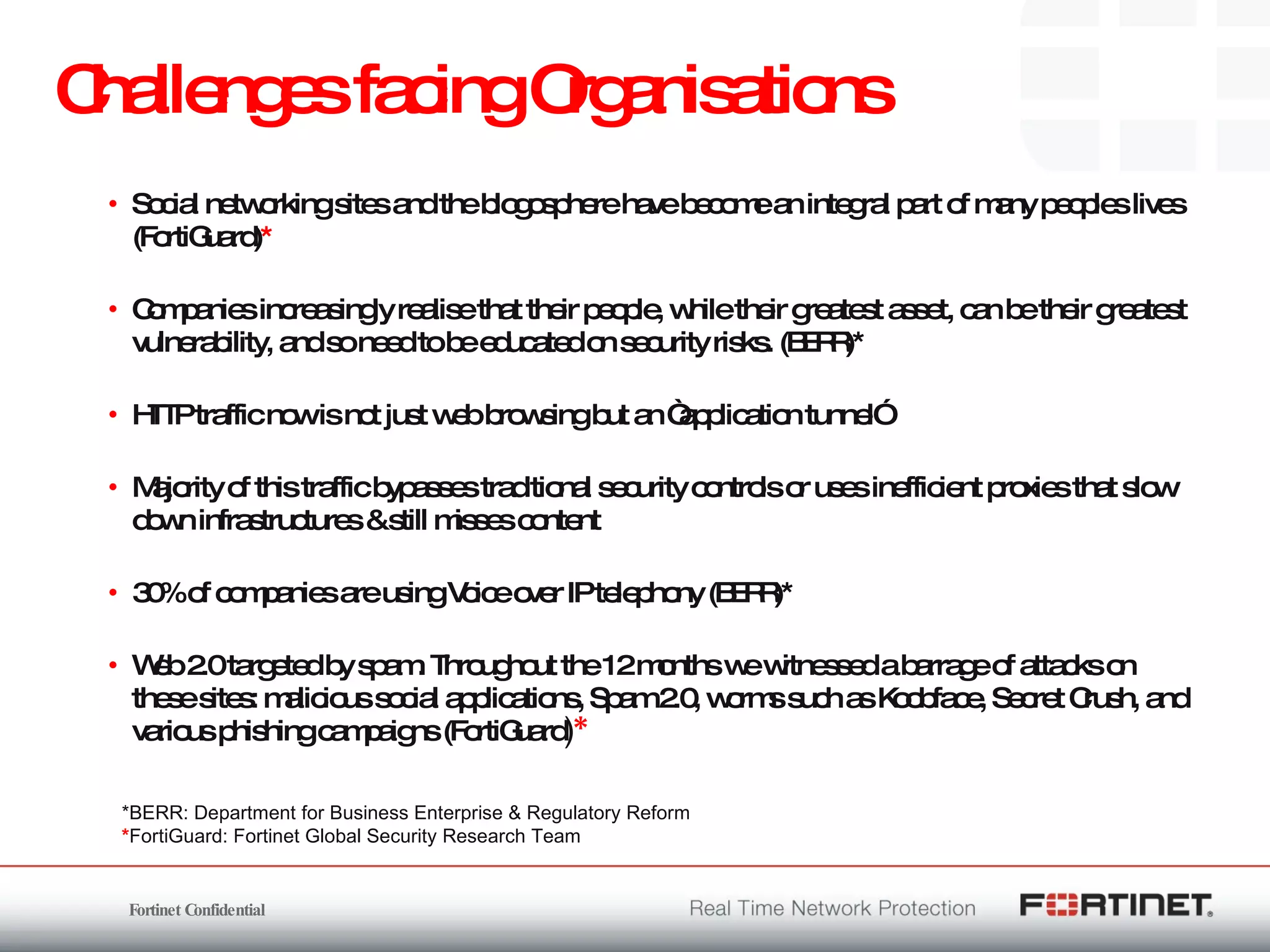 Challenges facing Organisations Social networking sites and the blogosphere have become an integral part of many peoples lives (FortiGuard) * Companies increasingly realise that their people, while their greatest asset, can be their greatest vulnerability, and so need to be educated on security risks. (BERR)* HTTP traffic now is not just web browsing but an “application tunnel” Majority of this traffic bypasses traditional security controls or uses inefficient proxies that slow down infrastructures & still misses content  30% of companies are using Voice over IP telephony (BERR)* Web 2.0 targeted by spam. Throughout the 12 months we witnessed a barrage of attacks on these sites: malicious social applications, Spam 2.0, worms such as Koobface, Secret Crush, and various phishing campaigns (FortiGuard ) * *BERR: Department for Business Enterprise & Regulatory Reform * FortiGuard: Fortinet Global Security Research Team  