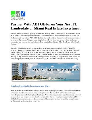 Partner With AD1 Global on Your Next Ft.
Lauderdale or Miami Real Estate Investment
The economic recovery is gaining momentum, making now — while prices in the red-hot South
and Central Florida markets are still low — the ideal time to make an investment in Miami and
Ft. Lauderdale real estate. AD1 Global offers the ideal solution for everyone from newcomers to
experienced investors. We provide a simple, low-risk way to invest in real estate, including
residential and commercial real estate in Fort Lauderdale, Miami, Palm Beach and all of South
Florida.

The AD1 Global mission is to make real estate investment easy and affordable. We offer
investors the opportunity to partner with a team with a proven track record of success. We take
on the liability of the loan used to purchase the property, so our investors hold no personal
liability for any mortgage involved in the purchase. Our hands-on management team eliminates
the day-to-day issues associated with taking care of a property. Our experience, track record and
relationships with industry leaders allow us to get the best rates available in the market today.




Hotel and Hospitality Investment and More

Real estate investments like hotel investments and hospitality investment offer a clear advantage
over other investment vehicles, because they increase the investor's net worth, while also
providing income and offering tax advantages. A lot of money or credit is not necessary to invest
in real estate, and properties can often be acquired for far less than their market value. AD1
Global allows our investors to take advantage of these opportunities without the complications
and uncertainty of doing it on their own.
 