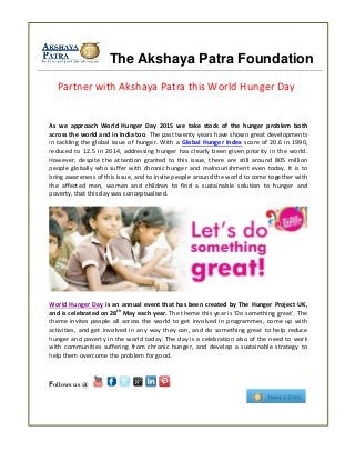 The Akshaya Patra Foundation
As we approach World Hunger Day 2015 we take stock of the hunger problem both
across the world and in India too. The past twenty years have shown great developments
in tackling the global issue of hunger. With a Global Hunger Index score of 20.6 in 1990,
reduced to 12.5 in 2014, addressing hunger has clearly been given priority in the world.
However, despite the attention granted to this issue, there are still around 805 million
people globally who suffer with chronic hunger and malnourishment even today. It is to
bring awareness of this issue, and to invite people around the world to come together with
the affected men, women and children to find a sustainable solution to hunger and
poverty, that this day was conceptualised.
World Hunger Day is an annual event that has been created by The Hunger Project UK,
and is celebrated on 28th
May each year. The theme this year is ‘Do something great’. The
theme invites people all across the world to get involved in programmes, come up with
activities, and get involved in any way they can, and do something great to help reduce
hunger and poverty in the world today. The day is a celebration also of the need to work
with communities suffering from chronic hunger, and develop a sustainable strategy to
help them overcome the problem for good.
Follows us @
Partner with Akshaya Patra this World Hunger Day
 