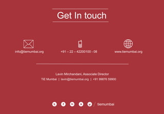 Get In touch
info@tiemumbai.org +91 – 22 – 42200100 - 08 www.tiemumbai.org
Lavin Mirchandani, Associate Director
TiE Mumbai | lavin@tiemumbai.org | +91 99876 59900
tiemumbai
 