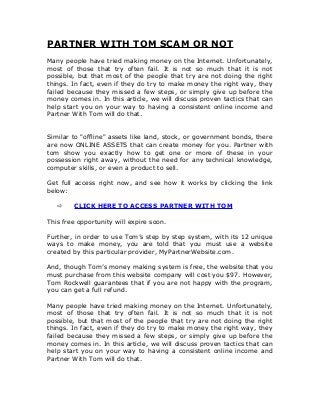 PARTNER WITH TOM SCAM OR NOT
Many people have tried making money on the Internet. Unfortunately,
most of those that try often fail. It is not so much that it is not
possible, but that most of the people that try are not doing the right
things. In fact, even if they do try to make money the right way, they
failed because they missed a few steps, or simply give up before the
money comes in. In this article, we will discuss proven tactics that can
help start you on your way to having a consistent online income and
Partner With Tom will do that.
Similar to "offline" assets like land, stock, or government bonds, there
are now ONLINE ASSETS that can create money for you. Partner with
tom show you exactly how to get one or more of these in your
possession right away, without the need for any technical knowledge,
computer skills, or even a product to sell.
Get full access right now, and see how it works by clicking the link
below:
 CLICK HERE TO ACCESS PARTNER WITH TOM
This free opportunity will expire soon.
Further, in order to use Tom’s step by step system, with its 12 unique
ways to make money, you are told that you must use a website
created by this particular provider, MyPartnerWebsite.com.
And, though Tom’s money making system is free, the website that you
must purchase from this website company will cost you $97. However,
Tom Rockwell guarantees that if you are not happy with the program,
you can get a full refund.
Many people have tried making money on the Internet. Unfortunately,
most of those that try often fail. It is not so much that it is not
possible, but that most of the people that try are not doing the right
things. In fact, even if they do try to make money the right way, they
failed because they missed a few steps, or simply give up before the
money comes in. In this article, we will discuss proven tactics that can
help start you on your way to having a consistent online income and
Partner With Tom will do that.
 