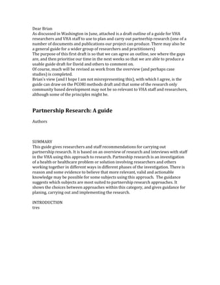 Dear Brian
As discussed in Washington in June, attached is a draft outline of a guide for VHA
researchers and VHA staff to use to plan and carry out partnerhip research (one of a
number of documents and publications our project can produce. There may also be
a general guide for a wider group of researchers and practitioners)
The purpose of this first draft is so that we can agree an outline, see where the gaps
are, and then prioritise our time in the next weeks so that we are able to produce a
usable guide draft for David and others to comment on.
Of course, much will be revised as work from the overview (and perhaps case
studies) is completed.
Brian's view (and I hope I am not misrepresenting this), with which I agree, is the
guide can draw on the PCORI methods draft and that some of the research only
community based development may not be so relevant to VHA staff and researchers,
although some of the principles might be.


Partnership Research: A guide
Authors



SUMMARY
This guide gives researchers and staff recommendations for carrying out
partnership research. It is based on an overview of research and inteviews with staff
in the VHA using this approach to research. Partneship research is an investigation
of a health or healthcare problem or solution involving researchers and others
working together in different ways in different phases of the investigation. There is
reason and some evidence to believe that more relevant, valid and actionable
knowledge may be possible for some subjects using this approach. The guidance
suggests which subjects are most suited to partnership research approaches. It
shows the choices between approaches within this category, and gives guidance for
planing, carrying out and implementing the research.

INTRODUCTION
tres
 