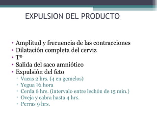 EXPULSION DEL PRODUCTO
• Amplitud y frecuencia de las contracciones
• Dilatación completa del cerviz
• Tº
• Salida del saco amniótico
• Expulsión del feto
▫ Vacas 2 hrs. (4 en gemelos)
▫ Yegua ½ hora
▫ Cerda 6 hrs. (intervalo entre lechón de 15 min.)
▫ Oveja y cabra hasta 4 hrs.
▫ Perras 9 hrs.
 