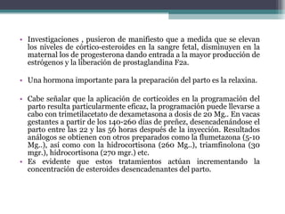 • Investigaciones , pusieron de manifiesto que a medida que se elevan
los niveles de córtico-esteroides en la sangre fetal, disminuyen en la
maternal los de progesterona dando entrada a la mayor producción de
estrógenos y la liberación de prostaglandina F2a.
• Una hormona importante para la preparación del parto es la relaxina.
• Cabe señalar que la aplicación de corticoides en la programación del
parto resulta particularmente eficaz, la programación puede llevarse a
cabo con trimetilacetato de dexametasona a dosis de 20 Mg.. En vacas
gestantes a partir de los 140-260 días de preñez, desencadenándose el
parto entre las 22 y las 56 horas después de la inyección. Resultados
análogos se obtienen con otros preparados como la flumetazona (5-10
Mg..), así como con la hidrocortisona (260 Mg..), triamfinolona (30
mgr.), hidrocortisona (270 mgr.) etc.
• Es evidente que estos tratamientos actúan incrementando la
concentración de esteroides desencadenantes del parto.
 