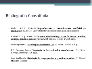Bibliografía Consultada
• Hafez , E.S.E., Hafez.,B Reproducción e inseminación artificial en
animales 7 ma Ed .Mc Graw-Hill interamericana 2000.Edición en español
• BATAGGLIA y MAYROSE Manual de Ganado y Aves de corral Bovino,
equino, porcino, canino y aviar . Ed. Limusa. México 2ª. Ed. 1990.
• Cunningham G.J .Fisiologia Veterinaria. Ed. El sevier. Madrid. Ed. 3 .
• P.G. Swenson Dukes Fisiología de los animales domésticos. Ed. Uteha
Noriega. México 5ª. Ed. 1999.
• Yves Ruckbusch. Fisiología de las pequeñas y grandes especies. Ed. Manual
Moderno .México
 