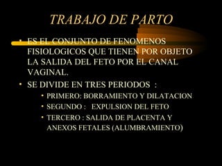 TRABAJO DE PARTO ES EL CONJUNTO DE FENOMENOS FISIOLOGICOS QUE TIENEN POR OBJETO LA SALIDA DEL FETO POR EL CANAL VAGINAL. SE DIVIDE EN TRES PERIODOS  : PRIMERO: BORRAMIENTO Y DILATACION SEGUNDO :  EXPULSION DEL FETO TERCERO : SALIDA DE PLACENTA Y ANEXOS FETALES (ALUMBRAMIENTO ) 