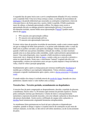 A segunda fase do parto inicia com a cervix completamente dilatada (10 cm) e termina
com a expulsão fetal. Uma nova força começa a atuar, a contração da musculatura do
diafragma e da parede abdominal que associados as contrações comprimem o útero de
cima para baixo e da frente para trás e assim o bebê é expelido. O bebé usualmente
nasce de cabeça, a chamada apresentação cefálica. Em alguns casos ocorre a
apresentação dos pés ou nádegas primeiro (apresentação pélvica). Com pessoal
devidamente treinado, mesmo bebés nessa apresentação ("breech") podem nascer
através da vagina.

       95% nascem com apresentação cefálica
       4% nascem com apresentação pélvica
       1% nascem com apresentação transversa

Existem vários tipos de posições invertidas de nascimento, sendo a mais comum aquela
em que as nádegas do bebê saem primeiro, e as pernas estão dobradas sobre o corpo do
bebê com os joelhos curvados e pés perto das nádegas. Outras disposição consistem
quando o bebê tem suas pernas estendidas e direção das orelhas, ou mais incomum
quando uma ou as duas pernas estão estendidas, sendo o pé(s) primeiro apresentados ao
nascer. Uma outra disposição, rara, é quando o bebê encontra-se numa posição
transversal, isto é, disposto de lado no útero, e sendo a mão ou o cotovelo o primeiro a
entrar no canal de parto. Neste caso, o nascimento "natural" (vaginal) não deve ser
empreendido, a menos em raríssimos casos em que se pode empurar o braço do bebê de
volta, e fazê-lo voltar à posição apropriada.

Imediatamente após o parto a criança passa por extensas modificações fisiológicas à
medida que se habitua à sua respiração independente. Várias estruturas cardíacas
começam a regredir imediatamente após o parto, como o ductus arteriosus e o foramen
ovale.

O estado médico da criança é avaliado através da escala de Apgar, baseada em cinco
parâmetros. Quanto maior o valor melhor está a criança.

Terceira fase - Terceiro período, secundamento ou dequitadura

A terceira fase do parto compreende ao desprendimento, descida e expulsão da placenta
e membranas. Ocorre entre 5 a 30 minutos após termino do período expulsivo. Ocorre
pelas contrações uterinas que diminuem o volume do útero e consequentemente
aumentam a espessura da parede muscular, com esta redução a placenta se descola pois
não possui elasticidade. Assim ocorre a infiltração de sangue entre a placenta e a
decídua basal remanescente originando hematoma retroplacentário.

As membranas fetais permanecem no local até que a placenta se desprenda por
completo, quando se dirige à vagina e é expulsa através de contrações ou por meio de
esforços manuais, ou da mãe, se não estiver sob efeito anestésico, ou do ou da assistente
do parto.
 