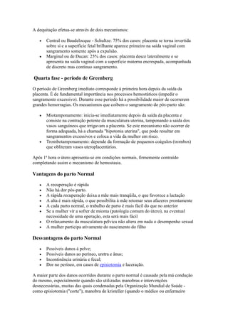 A dequitação efetua-se através de dois mecanismos:

       Central ou Baudelocque - Schultze: 75% dos casos: placenta se torna invertida
       sobre si e a superficie fetal brilhante aparece primeiro na saida vaginal com
       sangramento somente após a expulsão.
       Marginal ou de Ducan: 25% dos casos: placenta desce lateralmente e se
       apresenta na saída vaginal com a superficie materna encrespada, acompanhada
       de discreto mas contínuo sangramento.

Quarta fase - período de Greenberg

O período de Greenberg imediato corresponde à primeira hora depois da saída da
placenta. É de fundamental importância nos processos hemostáticos (impedir o
sangramento excessivo). Durante esse período há a possibilidade maior de ocorrerem
grandes hemorragias. Os mecanismos que coibem o sangramento do pós-parto são:

       Miotamponamento: inicia-se imediatamente depois da saída da placenta e
       consiste na contração potente da musculatura uterina, tamponando a saída dos
       vasos sanguíneos que irrigavam a placenta. Se este mecanismo não ocorrer de
       forma adequada, há a chamada "hipotonia uterina", que pode resultar em
       sangramentos excessivos e coloca a vida da mulher em risco.
       Trombotamponamento: depende da formação de pequenos coágulos (trombos)
       que obliteram vasos uteroplacentários.

Após 1ª hora o útero apresenta-se em condições normais, firmemente contraído
completando assim o mecanismo de hemostasia.

Vantagens do parto Normal

       A recuperação é rápida
       Não há dor pós-parto.
       A rápida recuperação deixa a mãe mais tranqüila, o que favorece a lactação
       A alta é mais rápida, o que possibilita à mãe retomar seus afazeres prontamente
       A cada parto normal, o trabalho de parto é mais fácil do que no anterior
       Se a mulher vir a sofrer de mioma (patologia comum do útero), na eventual
       necessidade de uma operação, esta será mais fácil
       O relaxamento da musculatura pélvica não altera em nada o desempenho sexual
       A mulher participa ativamente do nascimento do filho

Desvantagens do parto Normal

       Possíveis danos à pelve;
       Possíveis danos ao períneo, uretra e ânus;
       Incontinência urinária e fecal;
       Dor no períneo, em casos de episiotomia e laceração.

A maior parte dos danos ocorridos durante o parto normal é causado pela má condução
do mesmo, especialmente quando são utilizadas manobras e intervenções
desnecessárias, muitas das quais condenadas pela Organização Mundial de Saúde -
como episiotomia ("corte"), manobra de kristeller (quando o médico ou enfermeiro
 