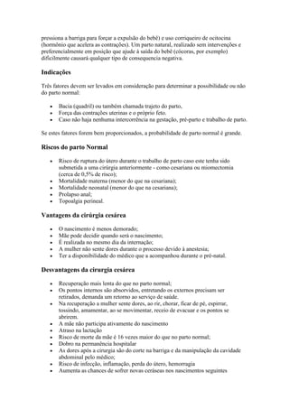 pressiona a barriga para forçar a expulsão do bebê) e uso corriqueiro de ocitocina
(hormônio que acelera as contrações). Um parto natural, realizado sem intervenções e
preferencialmente em posição que ajude à saída do bebê (cócoras, por exemplo)
dificilmente causará qualquer tipo de consequencia negativa.

Indicações

Três fatores devem ser levados em consideração para determinar a possibilidade ou não
do parto normal:

       Bacia (quadril) ou também chamada trajeto do parto,
       Força das contrações uterinas e o próprio feto.
       Caso não haja nenhuma intercorrência na gestação, pré-parto e trabalho de parto.

Se estes fatores forem bem proporcionados, a probabilidade de parto normal é grande.

Riscos do parto Normal

       Risco de ruptura do útero durante o trabalho de parto caso este tenha sido
       submetida a uma cirúrgia anteriormente - como cesariana ou miomectomia
       (cerca de 0,5% de risco);
       Mortalidade materna (menor do que na cesariana);
       Mortalidade neonatal (menor do que na cesariana);
       Prolapso anal;
       Topoalgia perineal.

Vantagens da cirúrgia cesárea

       O nascimento é menos demorado;
       Mãe pode decidir quando será o nascimento;
       É realizada no mesmo dia da internação;
       A mulher não sente dores durante o processo devido à anestesia;
       Ter a disponibilidade do médico que a acompanhou durante o pré-natal.

Desvantagens da cirurgia cesárea

       Recuperação mais lenta do que no parto normal;
       Os pontos internos são absorvidos, entretando os externos precisam ser
       retirados, demanda um retorno ao serviço de saúde.
       Na recuperação a mulher sente dores, ao rir, chorar, ficar de pé, espirrar,
       tossindo, amamentar, ao se movimentar, receio de evacuar e os pontos se
       abrirem.
       A mãe não participa ativamente do nascimento
       Atraso na lactação
       Risco de morte da mãe é 16 vezes maior do que no parto normal;
       Dobro na permanência hospitalar
       As dores após a cirurgia são do corte na barriga e da manipulação da cavidade
       abdominal pelo médico;
       Risco de infecção, inflamação, perda do útero, hemorragia
       Aumenta as chances de sofrer novas ceráseas nos nascimentos seguintes
 