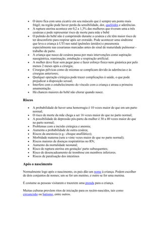 O útero fica com uma cicatriz em seu músculo que é sempre um ponto mais
       frágil; na região pode haver perda da sensibilidade, dor, quelóides e aderências.
       A ruptura uterina acontece em 0,2 a 1,3% das mulheres que tiveram uma a três
       cesáreas e pode representar risco de morte para mãe e bebê
       O pulmão do bebê não é comprimido durante a cesárea e ele têm maior risco de
       ter desconforto para respirar após ser extraído. Pode acontecer uma síndrome
       que leva a criança à UTI neo natal (pulmões úmidos) e pneumonia
       especialmente nas cesarianas marcadas antes do sinal de maturidade pulmonar -
       trabalho de parto.
       A criança que nasce de cesárea passa por mais intervenções como aspiração
       nasogástrica, reanimação, entubação e respiração artificial.
       A mulher deve ficar sem pegar peso e fazer esforço físico nem ginástica por pelo
       menos 2 meses após a cirurgia;
       Cirurgias pélvicas como de miomas se complicam devido às aderências e às
       cirurgias anteriores;
       Qualquer operação cirúrgica pode trazer complicações à saúde, o que pode
       prejudicar a disposição sexual;
       Interfere com o estabelecimento do vínculo com a criança e atrasa a primeira
       amamentação.
       Há chances maiores do bebê não chorar quando nasce.

Riscos

       A probabilidade de haver uma hemorragia é 10 vezes maior do que em um parto
       normal;
       O risco de morte da mãe chega a ser 16 vezes maior do que no parto normal;
       A possibilidade de depressão pós-parto da mulher é 30 a 40 vezes maior do que
       no parto normal;
       Problemas com a incisão cirúrgica e anemia;
       Aumenta a probabilidade de outra cesárea;
       Riscos da anestesia (e.g.: choque anafilático);
       Morbidade materna (sete a vinte vezes maior do que no parto normal);
       Riscos maiores de doenças respiratórias no RN;
       Aumento da mortalidade neonatal;
       Risco de ruptura uterina em gestação/ parto subsequentes;
       Risco de desencadeamento de trombose em membros inferiores.
       Riscos de paralisação dos intestinos

Após o nascimento

Normalmente logo após o nascimento, os pais dão um nome à criança. Podem escolher
de dois conjuntos de nomes; um se for um menino, e outro se for uma menina.

É costume as pessoas visitarem e trazerem uma prenda para a criança.

Muitas culturas prevêem ritos de iniciação para os recém-nascidos, tais como
circuncisão ou batismo, entre outros.
 