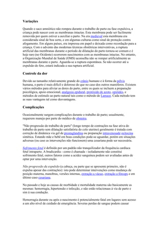Variações

Quando o saco amniótico não rompeu durante o trabalho de parto ou fase expulsiva, a
criança pode nascer com as membranas intactas. Esta membrana pode ser facilmente
removida por quem estiver a auxiliar o parto. Na era medieval esta membrana era
considerada sinal de boa sorte, e em algumas culturas como sinal de proteção contra
afogamento. Em alguns países, era impressa em papel e deixada como recordação para a
criança. Com o advento das modernas técnicas obstétricas interventivas, a ruptura
artificial das membranas durante o período de dilatação do parto tornou-se comum e é
hoje raro (no Ocidente) ocorrerem nascimentos com as membranas intactas. No entanto,
a Organização Mundial de Saúde (OMS) aconselha não se romper artificialmente as
membranas durante o parto. Aguarda-se a ruptura espontânea. Se não ocorrer até a
expulsão do feto, estará indicada a sua ruptura artificial.

Controle da dor

Devido ao tamanho relativamente grande do crânio humano e à forma da pélvis
humana, o parto é mais difícil e doloroso do que no caso dos outros mamíferos. Existem
vários métodos para aliviar as dores do parto, entre os quais se incluem a preparação
psicológica, apoio emocional, analgesia epidural, protóxido de azoto, opióides, e
métodos de estímulo ao parto natural tais como o método de Lamaze. Cada método tem
as suas vantagens tal como desvantagens.

Complicações

Ocasionalmente surgem complicações durante o trabalho de parto; usualmente,
requerem manejo por parte do médico de obstetra.

"Não progressão do trabalho de parto" (longo tempo de contrações na fase ativa do
trabalho de parto sem dilatação satisfatória do colo uterino) geralmente é tratada com
correção de dinâmica via gel de prostaglandina ou preparação intravenosade ocitocina
sintética. Estando mãe e bebê em boas condições pode-se aguardar, porém em situações
adversas (ou caso as intervenções não funcionem) uma cesariana pode ser necessária.

Sofrimento fetal é definido por um padrão não tranquilizador da frequência cardíaca
fetal intraparto. A bradicardia - como é chamada - isoladamente não constitui
sofrimento fetal, outros fatores como a acidez sanguínea podem ser avaliadas antes de
optar por uma intervenção.

Não progressão da expulsão (a cabeça, ou parte que se apresente primeiro, não é
expulsa apesar das contrações): isto pode determinar intervenções como mudança de
posição materna, manobras, versões internas, extração a vácuo, extração a fórceps e em
último caso cesariana.

No passado e hoje as causas de morbidade e mortalidade materna são basicamente as
mesmas: hemorragia, hipertensão e infecção, e não estão relacionaas à via de parto e
sim à sua condução.

Hemorragia durante ou após o nascimento é potencialmente fatal em lugares sem acesso
a um alto nível de cuidado de emergência. Severas perdas de sangue podem causar
 
