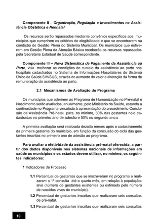10
Componente II – Organização, Regulação e Investimentos na Assis-
tência Obstétrica e Neonatal
Os recursos serão repassados mediante convênios específicos aos mu-
nicípios que cumprirem os critérios de elegibilidade e que se encontrarem na
condição de Gestão Plena do Sistema Municipal. Os municípios que estive-
rem em Gestão Plena da Atenção Básica receberão os recursos repassados
pela Secretaria Estadual de Saúde correspondente.
Componente III – Nova Sistemática de Pagamento da Assistência ao
Parto, visa melhorar as condições do custeio da assistência ao parto nos
hospitais cadastrados no Sistema de Informações Hospitalares do Sistema
Único de Saúde SIH/SUS, através do aumento do valor e alteração da forma de
remuneração da assistência ao parto.
2.1 Mecanismos de Avaliação do Programa
Os municípios que aderirem ao Programa de Humanização no Pré-natal e
Nascimento serão avaliados, anualmente, pelo Ministério da Saúde, estando a
continuidade no Programa vinculada à apresentação do procedimento Conclu-
são da Assistência Pré-natal para, no mínimo, 30% das gestantes nele ca-
dastradas no primeiro ano de adesão e 50% no segundo ano.s
A primeira avaliação será realizada dezoito meses após o cadastramento
da primeira gestante do município, em função da conclusão do ciclo das ges-
tantes inscritas no primeiro ano de adesão ao programa.
Para avaliar a efetividade da assistência pré-natal oferecida, a par-
tir dos dados disponíveis nos sistemas nacionais de informações em
saúde os municípios e os estados devem utilizar, no mínimo, os seguin-
tes indicadores:
1 Indicadores de Processo
1.1 Percentual de gestantes que se inscreveram no programa e reali-
zaram a 1ª consulta até o quarto mês, em relação à população-
alvo (número de gestantes existentes ou estimado pelo número
de nascidos vivos do município).
1.2 Percentual de gestantes inscritas que realizaram seis consultas
de pré-natal.
1.3 Percentual de gestantes inscritas que realizaram seis consultas
 