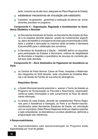 12
tante, inclusive as de alto risco, adequado ao Plano Regional do Estado;
estabelecer mecanismos de vinculação pré-natal/parto;
Cadastrar as gestantes garantindo a realização do elenco de proce-
dimentos previstos no programa.
Componente II – Organização, Regulação e Investimentos na Assis-
tência Obstétrica e Neonatal
as Secretarias Estaduais de Saúde, as Secretarias Municipais de Saú-
de e os hospitais deverão elaborar projeto de investimentos específi-
co, plano de trabalho e cronograma de execução encaminhando à SAS.
Após a análise e aprovação os mesmos serão enviados à Secretaria
Executiva/MS para a celebração dos convênios.
A Secretaria de Assistência à Saúde – SAS/MS definiu os requisitos
para participação de Estados e Municípios, critérios de elegibilidade
de Municípios e hospitais e quantitativo de recursos do montante glo-
bal para cada atividade.
Componente III – Nova Sistemática de Pagamento da Assistência ao
Parto
os Centros de Parto Normal, Casas de Parto, Hospitais e Maternida-
des integrantes do SUS deverão estar vinculados às Unidades Bási-
cas e de Saúde da Família de sua área de abrangência.
Requisitos Gerais
o Gestor Municipal deverá preencher e assinar o Termo de Adesão ao
Programa de Humanização no Pré-natal e Nascimento, responsabili-
zando-se pelas informações e pelo cumprimento do fluxo de atendi-
mento informado.
no âmbito de cada Estado, deverão ser estabelecidos Planos Regio-
nais para a Assistência à Gestação, ao Parto e ao Recém-nascido,
coordenados pelas Secretarias Estaduais de Saúde, em articulação
com os municípios. Estes Planos Regionais terão por objetivo explicitar
a rede ambulatorial, os laboratórios e os leitos obstétricos, definindo a
programação das referências.
4 Responsabilidades
As responsabilidades pela operacionalização do Programa estão
especificadas por nível de gestão:
 
