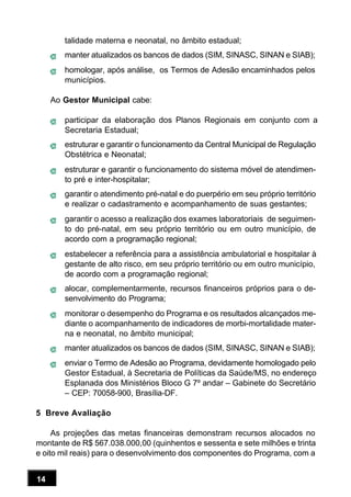 14
talidade materna e neonatal, no âmbito estadual;
manter atualizados os bancos de dados (SIM, SINASC, SINAN e SIAB);
homologar, após análise, os Termos de Adesão encaminhados pelos
municípios.
Ao Gestor Municipal cabe:
participar da elaboração dos Planos Regionais em conjunto com a
Secretaria Estadual;
estruturar e garantir o funcionamento da Central Municipal de Regulação
Obstétrica e Neonatal;
estruturar e garantir o funcionamento do sistema móvel de atendimen-
to pré e inter-hospitalar;
garantir o atendimento pré-natal e do puerpério em seu próprio território
e realizar o cadastramento e acompanhamento de suas gestantes;
garantir o acesso a realização dos exames laboratoriais de seguimen-
to do pré-natal, em seu próprio território ou em outro município, de
acordo com a programação regional;
estabelecer a referência para a assistência ambulatorial e hospitalar à
gestante de alto risco, em seu próprio território ou em outro município,
de acordo com a programação regional;
alocar, complementarmente, recursos financeiros próprios para o de-
senvolvimento do Programa;
monitorar o desempenho do Programa e os resultados alcançados me-
diante o acompanhamento de indicadores de morbi-mortalidade mater-
na e neonatal, no âmbito municipal;
manter atualizados os bancos de dados (SIM, SINASC, SINAN e SIAB);
enviar o Termo de Adesão ao Programa, devidamente homologado pelo
Gestor Estadual, à Secretaria de Políticas da Saúde/MS, no endereço
Esplanada dos Ministérios Bloco G 7º andar – Gabinete do Secretário
– CEP: 70058-900, Brasília-DF.
5 Breve Avaliação
As projeções das metas financeiras demonstram recursos alocados no
montante de R$ 567.038.000,00 (quinhentos e sessenta e sete milhões e trinta
e oito mil reais) para o desenvolvimento dos componentes do Programa, com a
 