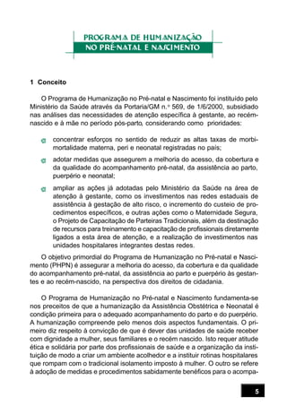5
1 Conceito
O Programa de Humanização no Pré-natal e Nascimento foi instituído pelo
Ministério da Saúde através da Portaria/GM n.o
569, de 1/6/2000, subsidiado
nas análises das necessidades de atenção específica à gestante, ao recém-
nascido e à mãe no período pós-parto, considerando como prioridades:
concentrar esforços no sentido de reduzir as altas taxas de morbi-
mortalidade materna, peri e neonatal registradas no país;
adotar medidas que assegurem a melhoria do acesso, da cobertura e
da qualidade do acompanhamento pré-natal, da assistência ao parto,
puerpério e neonatal;
ampliar as ações já adotadas pelo Ministério da Saúde na área de
atenção à gestante, como os investimentos nas redes estaduais de
assistência à gestação de alto risco, o incremento do custeio de pro-
cedimentos específicos, e outras ações como o Maternidade Segura,
o Projeto de Capacitação de Parteiras Tradicionais, além da destinação
de recursos para treinamento e capacitação de profissionais diretamente
ligados a esta área de atenção, e a realização de investimentos nas
unidades hospitalares integrantes destas redes.
O objetivo primordial do Programa de Humanização no Pré-natal e Nasci-
mento (PHPN) é assegurar a melhoria do acesso, da cobertura e da qualidade
do acompanhamento pré-natal, da assistência ao parto e puerpério às gestan-
tes e ao recém-nascido, na perspectiva dos direitos de cidadania.
O Programa de Humanização no Pré-natal e Nascimento fundamenta-se
nos preceitos de que a humanização da Assistência Obstétrica e Neonatal é
condição primeira para o adequado acompanhamento do parto e do puerpério.
A humanização compreende pelo menos dois aspectos fundamentais. O pri-
meiro diz respeito à convicção de que é dever das unidades de saúde receber
com dignidade a mulher, seus familiares e o recém nascido. Isto requer atitude
ética e solidária por parte dos profissionais de saúde e a organização da insti-
tuição de modo a criar um ambiente acolhedor e a instituir rotinas hospitalares
que rompam com o tradicional isolamento imposto à mulher. O outro se refere
à adoção de medidas e procedimentos sabidamente benéficos para o acompa-
 